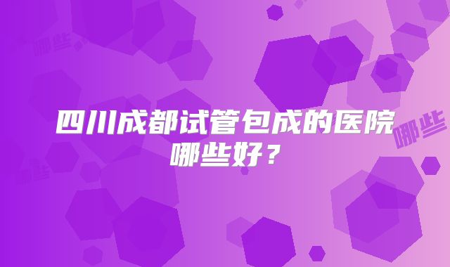 四川成都试管包成的医院哪些好？