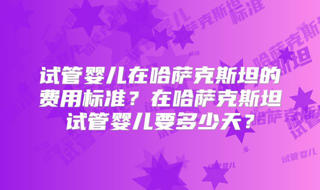 试管婴儿在哈萨克斯坦的费用标准？在哈萨克斯坦试管婴儿要多少天？