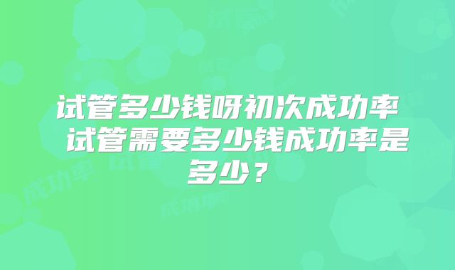 试管多少钱呀初次成功率 试管需要多少钱成功率是多少？