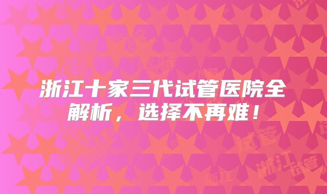 浙江十家三代试管医院全解析，选择不再难！