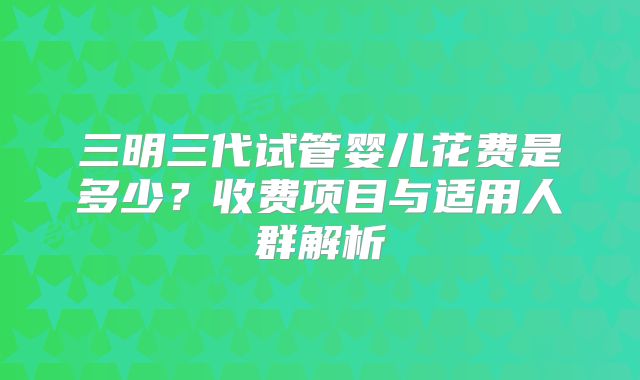三明三代试管婴儿花费是多少？收费项目与适用人群解析