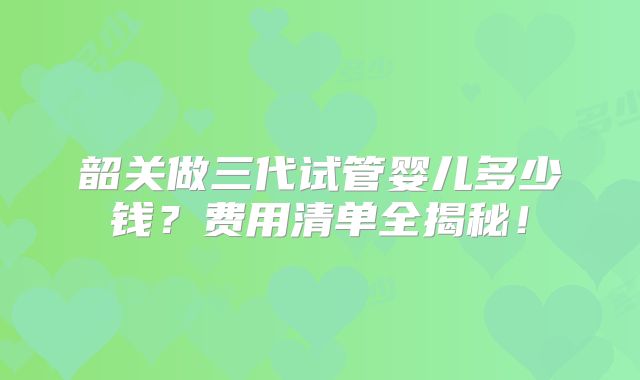 韶关做三代试管婴儿多少钱？费用清单全揭秘！