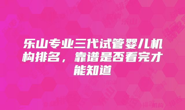 乐山专业三代试管婴儿机构排名，靠谱是否看完才能知道