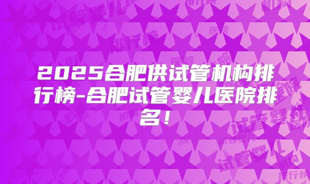 2025合肥供试管机构排行榜-合肥试管婴儿医院排名!