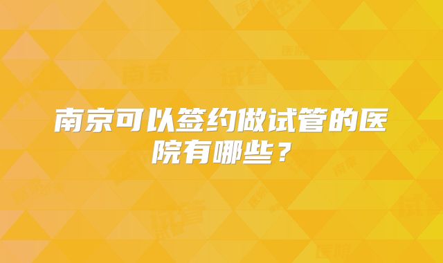 南京可以签约做试管的医院有哪些?