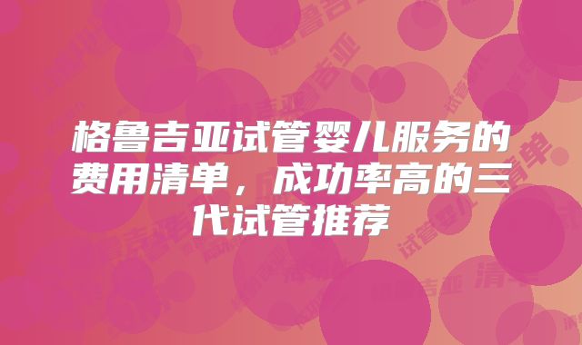 格鲁吉亚试管婴儿服务的费用清单，成功率高的三代试管推荐