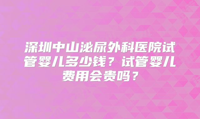 深圳中山泌尿外科医院试管婴儿多少钱？试管婴儿费用会贵吗？