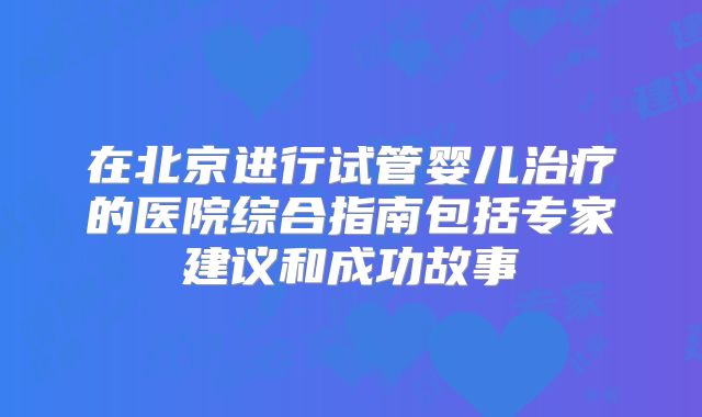 在北京进行试管婴儿治疗的医院综合指南包括专家建议和成功故事