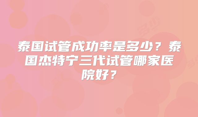泰国试管成功率是多少?泰国杰特宁三代试管哪家医院好?