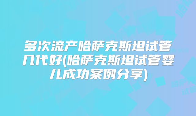 多次流产哈萨克斯坦试管几代好(哈萨克斯坦试管婴儿成功案例分享)