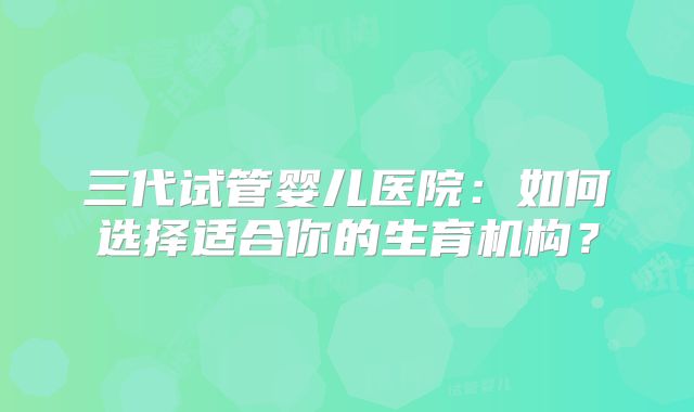 三代试管婴儿医院:如何选择适合你的生育机构?
