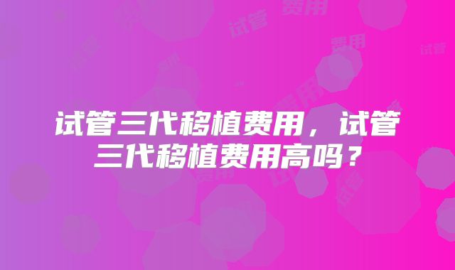 试管三代移植费用，试管三代移植费用高吗？