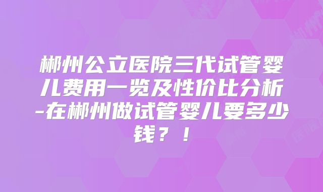 郴州公立医院三代试管婴儿费用一览及性价比分析-在郴州做试管婴儿要多少钱?!