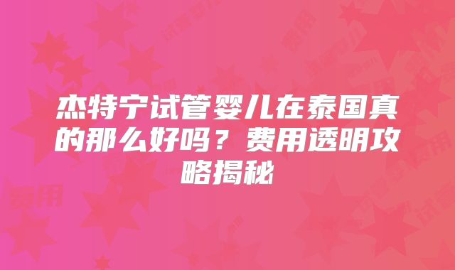 杰特宁试管婴儿在泰国真的那么好吗？费用透明攻略揭秘