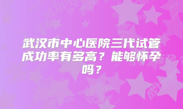 武汉市中心医院三代试管成功率有多高?能够怀孕吗?