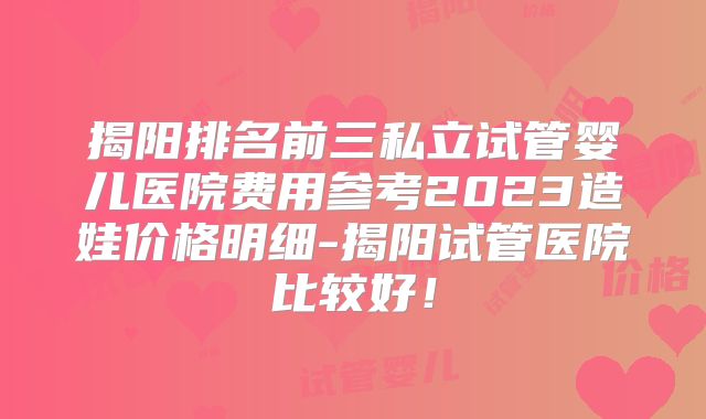 揭阳排名前三私立试管婴儿医院费用参考2023造娃价格明细-揭阳试管医院比较好！