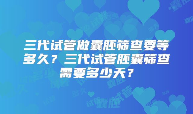 三代试管做囊胚筛查要等多久?三代试管胚囊筛查需要多少天?