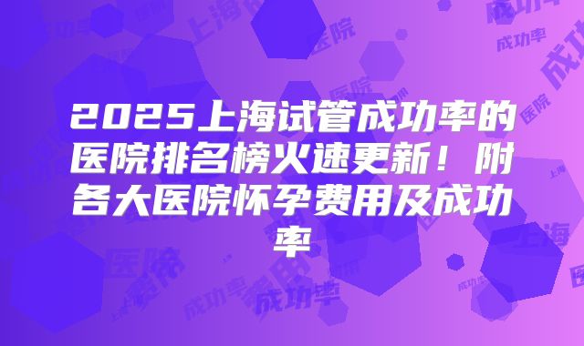 2025上海试管成功率的医院排名榜火速更新！附各大医院怀孕费用及成功率