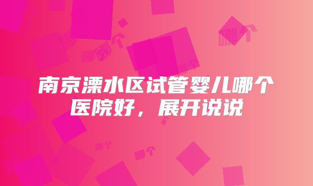 南京溧水区试管婴儿哪个医院好，展开说说