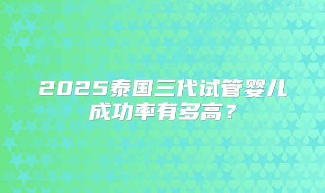 2025泰国三代试管婴儿成功率有多高？