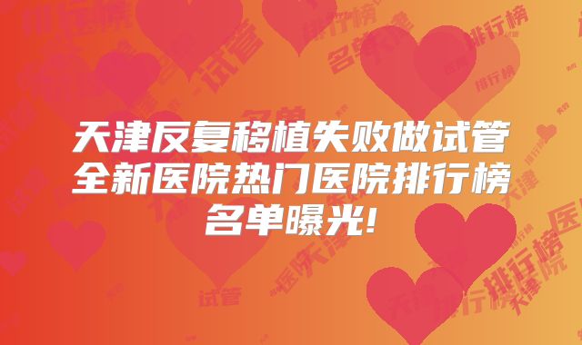 天津反复移植失败做试管全新医院热门医院排行榜名单曝光!