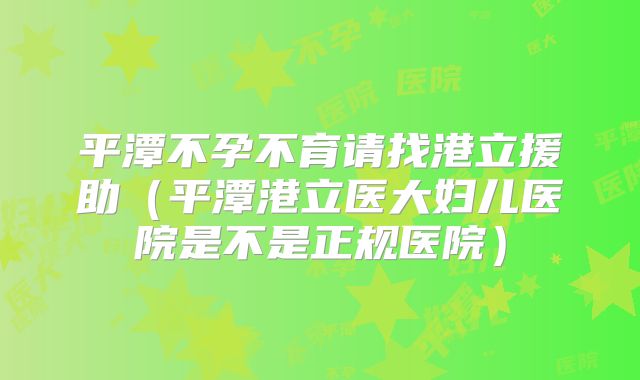 平潭不孕不育请找港立援助（平潭港立医大妇儿医院是不是正规医院）