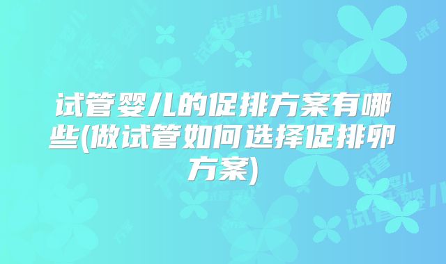 试管婴儿的促排方案有哪些(做试管如何选择促排卵方案)