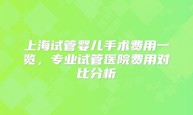 上海试管婴儿手术费用一览,专业试管医院费用对比分析