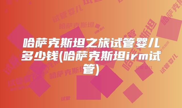 哈萨克斯坦之旅试管婴儿多少钱(哈萨克斯坦irm试管)