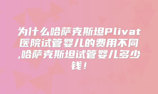 为什么哈萨克斯坦Plivat医院试管婴儿的费用不同,哈萨克斯坦试管婴儿多少钱！