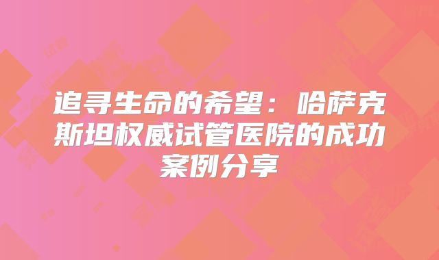 追寻生命的希望：哈萨克斯坦权威试管医院的成功案例分享