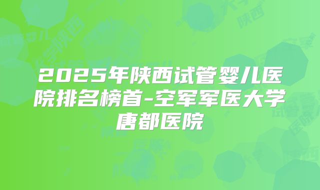 2025年陕西试管婴儿医院排名榜首-空军军医大学唐都医院