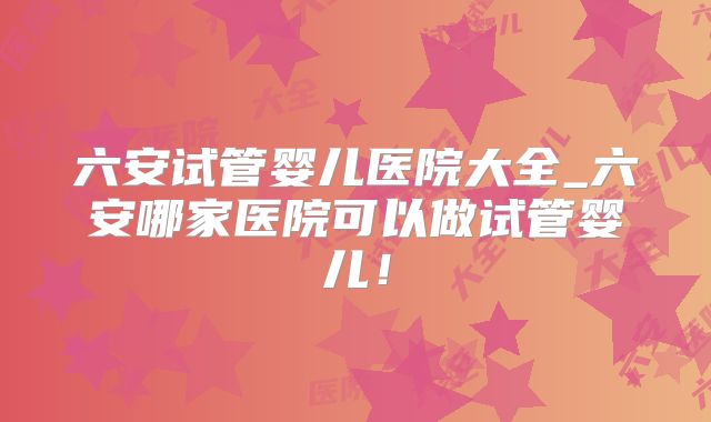六安试管婴儿医院大全_六安哪家医院可以做试管婴儿!