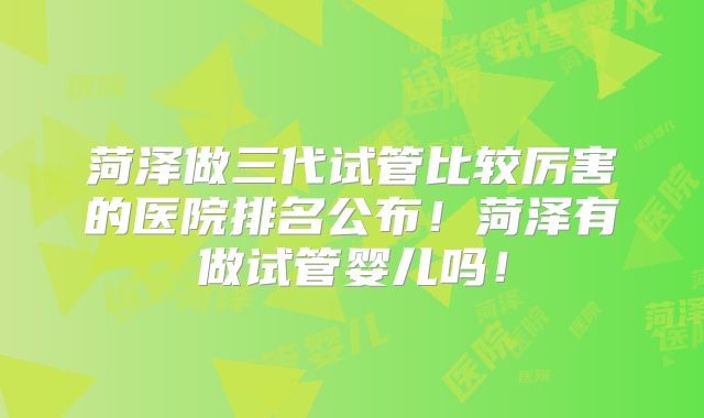 菏泽做三代试管比较厉害的医院排名公布!菏泽有做试管婴儿吗!