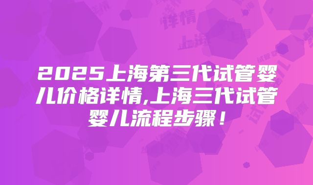 2025上海第三代试管婴儿价格详情,上海三代试管婴儿流程步骤！