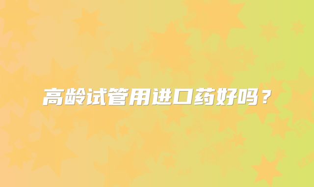 高龄试管用进口药好吗？