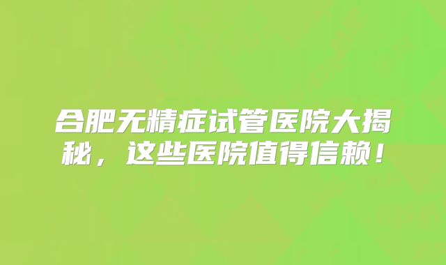 合肥无精症试管医院大揭秘,这些医院值得信赖!