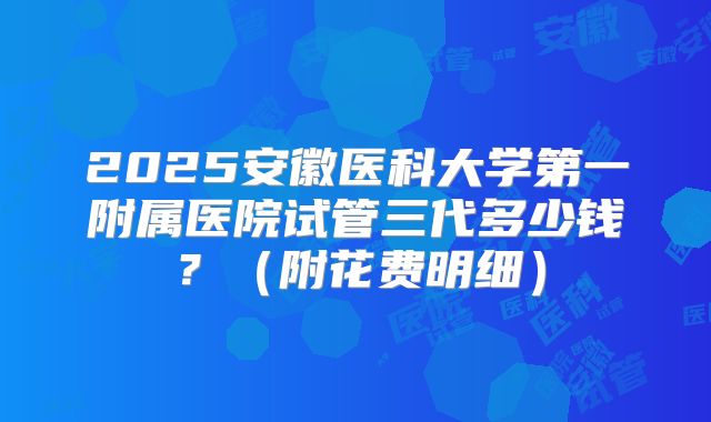 2025安徽医科大学第一附属医院试管三代多少钱？（附花费明细）