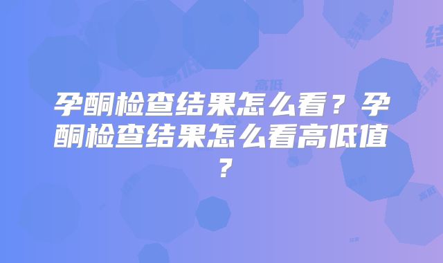 孕酮检查结果怎么看？孕酮检查结果怎么看高低值？