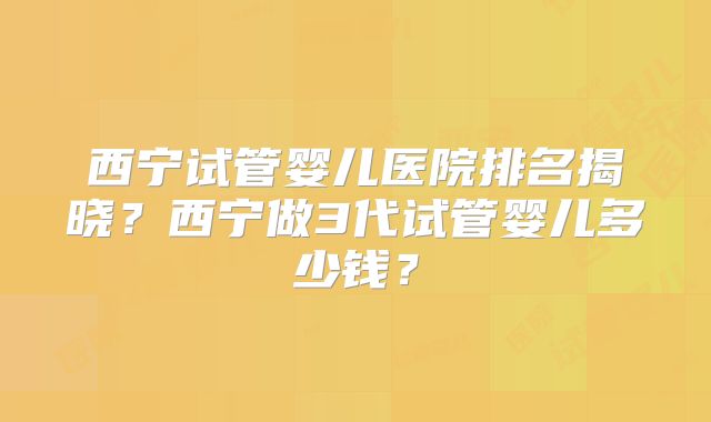 西宁试管婴儿医院排名揭晓？西宁做3代试管婴儿多少钱？