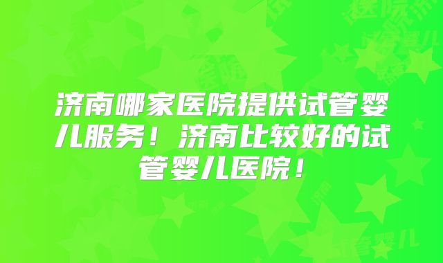 济南哪家医院提供试管婴儿服务!济南比较好的试管婴儿医院!