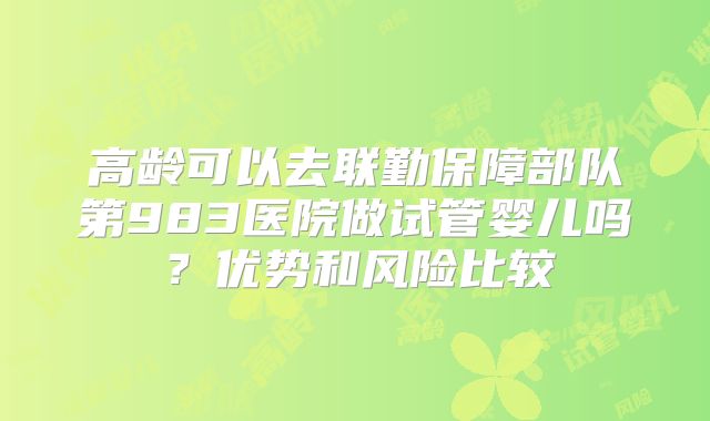 高龄可以去联勤保障部队第983医院做试管婴儿吗？优势和风险比较