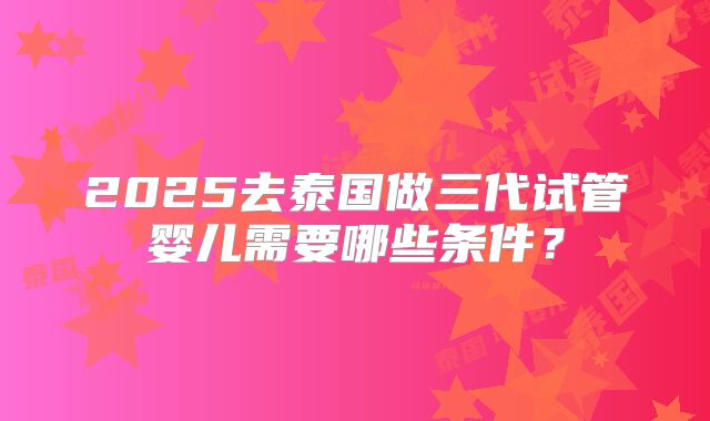 2025去泰国做三代试管婴儿需要哪些条件?
