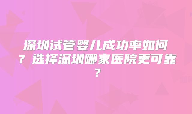 深圳试管婴儿成功率如何？选择深圳哪家医院更可靠？