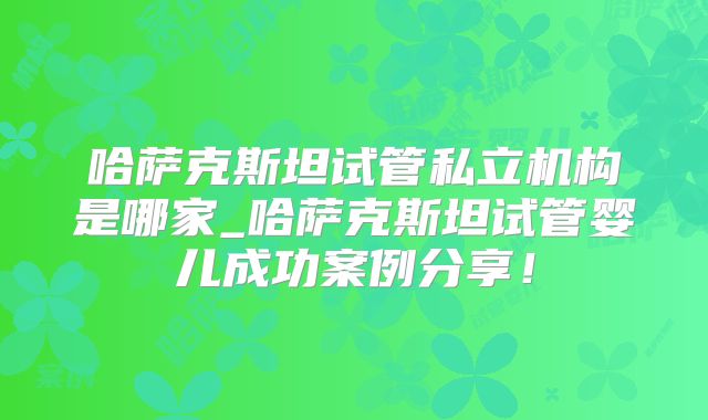 哈萨克斯坦试管私立机构是哪家_哈萨克斯坦试管婴儿成功案例分享！