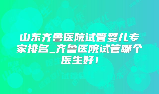 山东齐鲁医院试管婴儿专家排名_齐鲁医院试管哪个医生好!