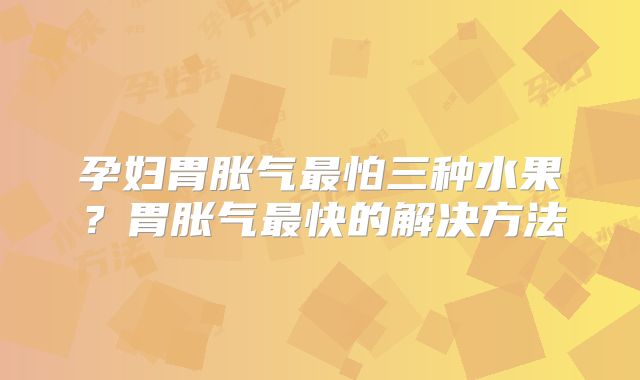 孕妇胃胀气最怕三种水果？胃胀气最快的解决方法