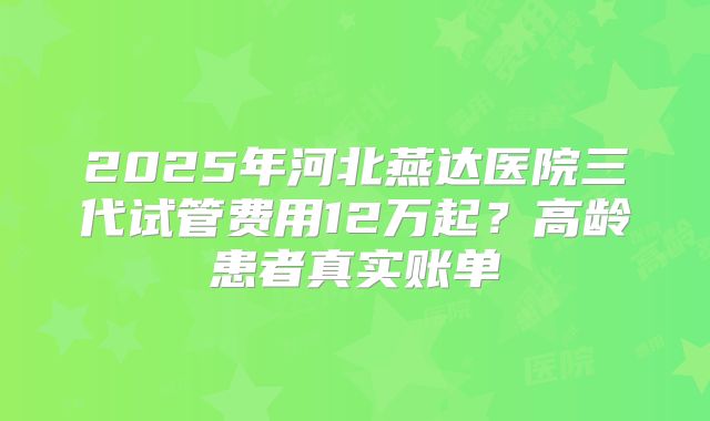 2025年河北燕达医院三代试管费用12万起？高龄患者真实账单