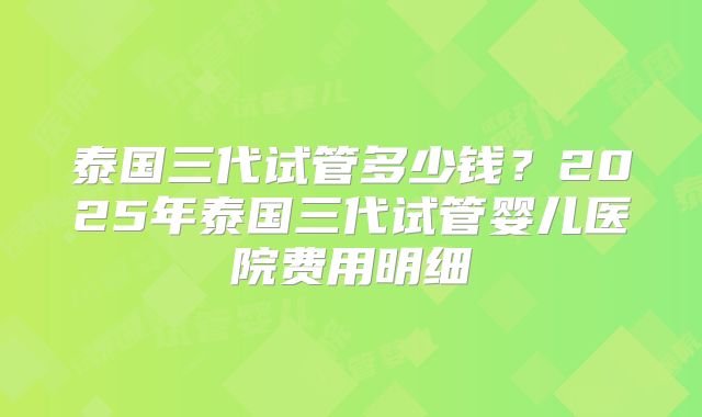 泰国三代试管多少钱?2025年泰国三代试管婴儿医院费用明细