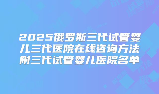 2025俄罗斯三代试管婴儿三代医院在线咨询方法附三代试管婴儿医院名单